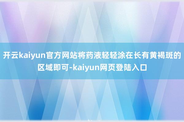 开云kaiyun官方网站将药液轻轻涂在长有黄褐斑的区域即可-kaiyun网页登陆入口
