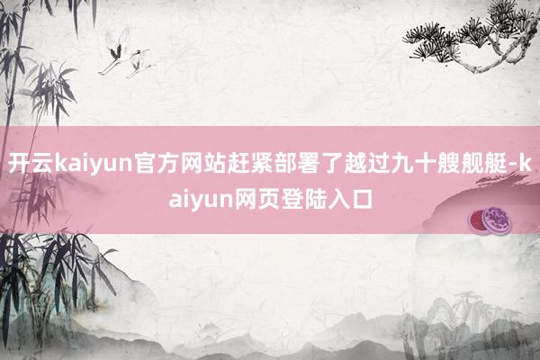 开云kaiyun官方网站赶紧部署了越过九十艘舰艇-kaiyun网页登陆入口