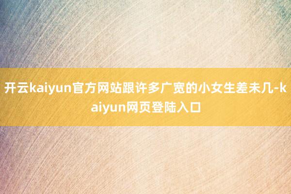 开云kaiyun官方网站跟许多广宽的小女生差未几-kaiyun网页登陆入口