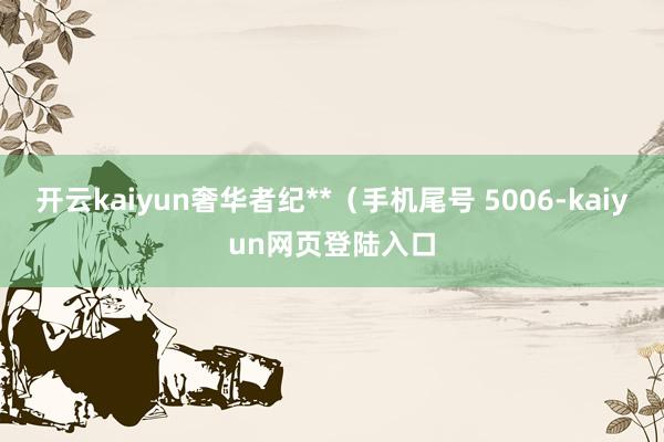 开云kaiyun奢华者纪**（手机尾号 5006-kaiyun网页登陆入口