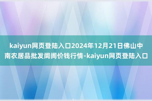 kaiyun网页登陆入口2024年12月21日佛山中南农居品批发阛阓价钱行情-kaiyun网页登陆入口