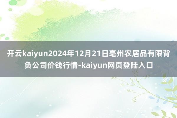 开云kaiyun2024年12月21日亳州农居品有限背负公司价钱行情-kaiyun网页登陆入口