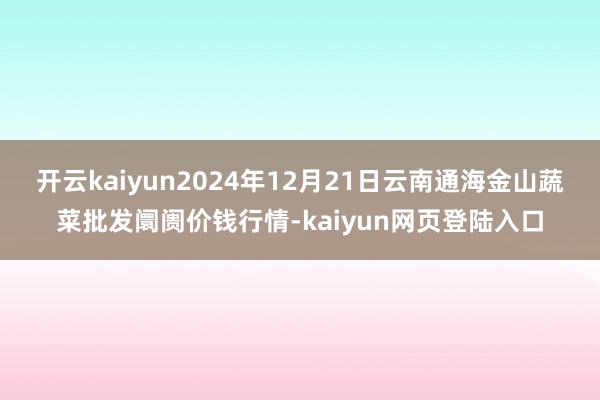开云kaiyun2024年12月21日云南通海金山蔬菜批发阛阓价钱行情-kaiyun网页登陆入口