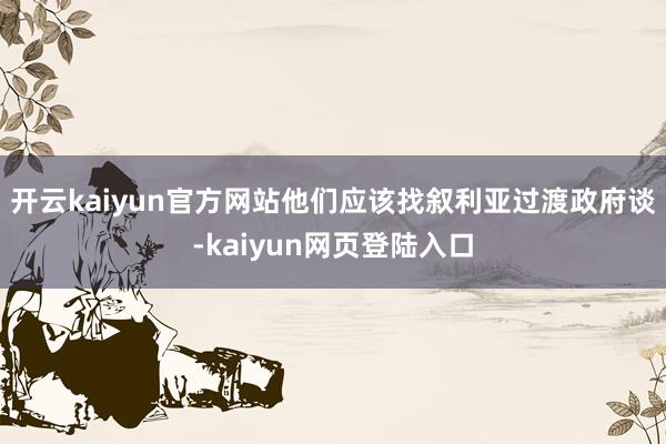 开云kaiyun官方网站他们应该找叙利亚过渡政府谈-kaiyun网页登陆入口