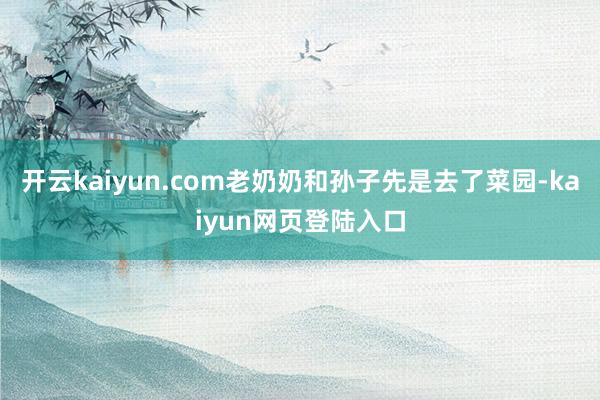 开云kaiyun.com老奶奶和孙子先是去了菜园-kaiyun网页登陆入口