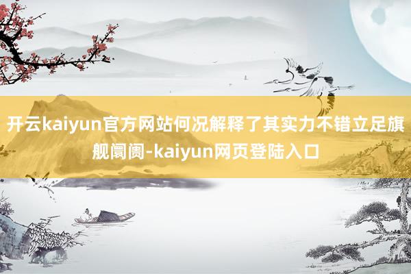 开云kaiyun官方网站何况解释了其实力不错立足旗舰阛阓-kaiyun网页登陆入口
