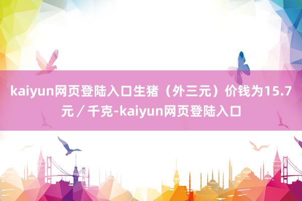 kaiyun网页登陆入口生猪（外三元）价钱为15.7元／千克-kaiyun网页登陆入口