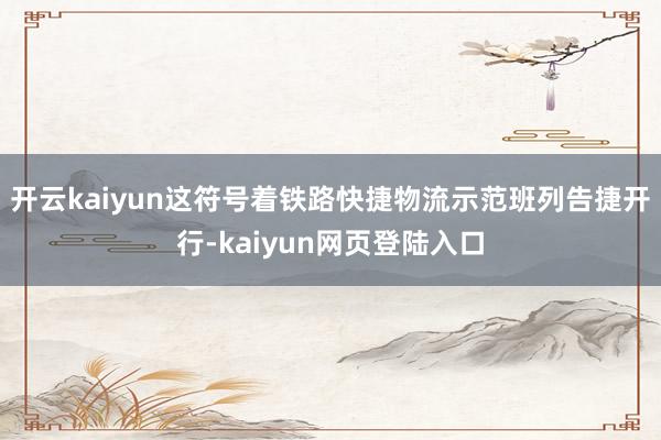 开云kaiyun这符号着铁路快捷物流示范班列告捷开行-kaiyun网页登陆入口