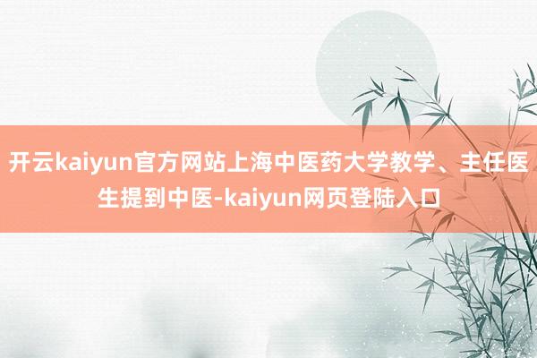 开云kaiyun官方网站上海中医药大学教学、主任医生提到中医-kaiyun网页登陆入口