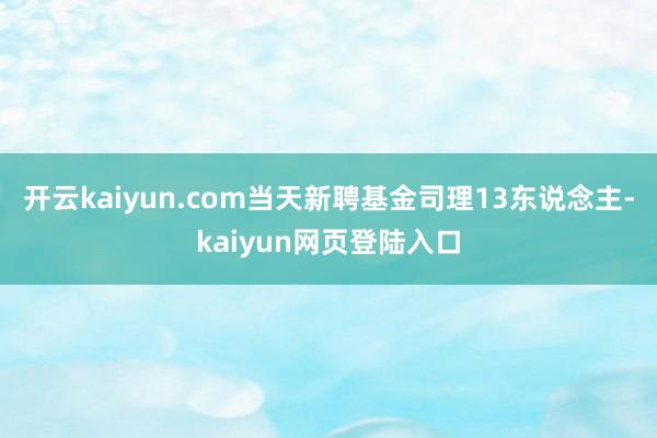 开云kaiyun.com当天新聘基金司理13东说念主-kaiyun网页登陆入口