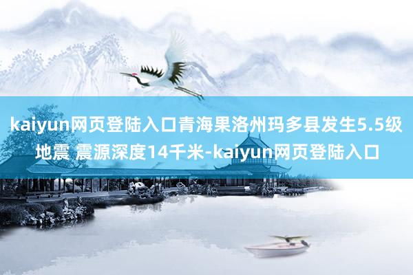 kaiyun网页登陆入口青海果洛州玛多县发生5.5级地震 震源深度14千米-kaiyun网页登陆入口