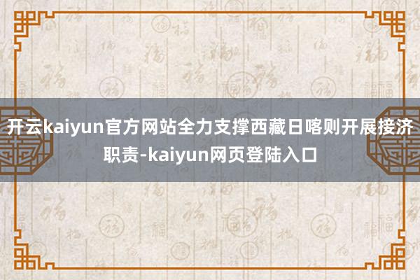 开云kaiyun官方网站全力支撑西藏日喀则开展接济职责-kaiyun网页登陆入口