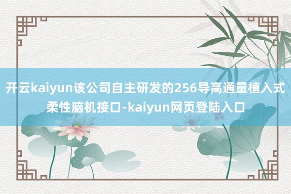 开云kaiyun该公司自主研发的256导高通量植入式柔性脑机接口-kaiyun网页登陆入口