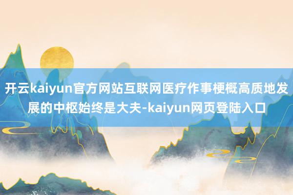 开云kaiyun官方网站互联网医疗作事梗概高质地发展的中枢始终是大夫-kaiyun网页登陆入口
