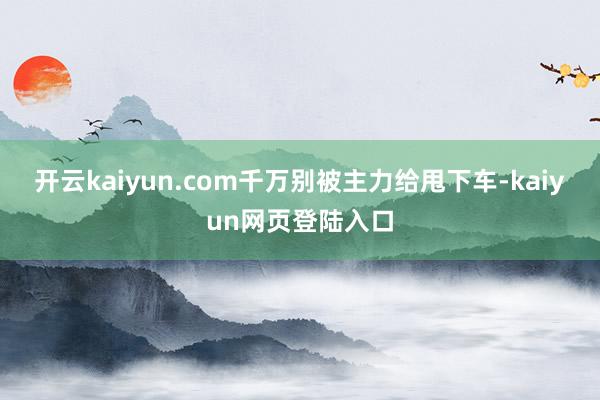 开云kaiyun.com千万别被主力给甩下车-kaiyun网页登陆入口