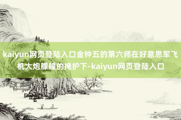 kaiyun网页登陆入口金钟五的第六师在好意思军飞机大炮艨艟的掩护下-kaiyun网页登陆入口