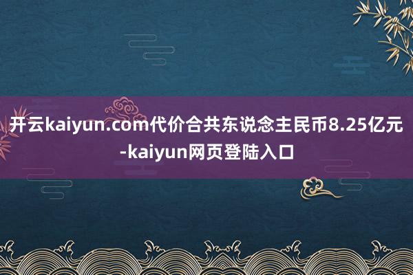 开云kaiyun.com代价合共东说念主民币8.25亿元-kaiyun网页登陆入口