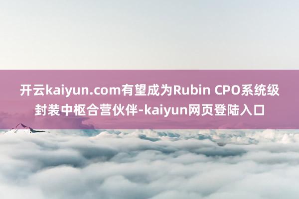 开云kaiyun.com有望成为Rubin CPO系统级封装中枢合营伙伴-kaiyun网页登陆入口