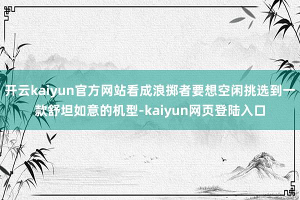 开云kaiyun官方网站看成浪掷者要想空闲挑选到一款舒坦如意的机型-kaiyun网页登陆入口