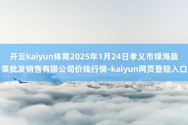 开云kaiyun体育2025年1月24日孝义市绿海蔬菜批发销售有限公司价钱行情-kaiyun网页登陆入口