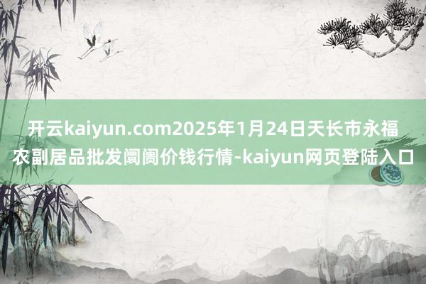 开云kaiyun.com2025年1月24日天长市永福农副居品批发阛阓价钱行情-kaiyun网页登陆入口