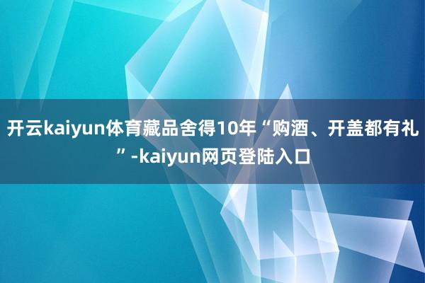 开云kaiyun体育藏品舍得10年“购酒、开盖都有礼”-kaiyun网页登陆入口