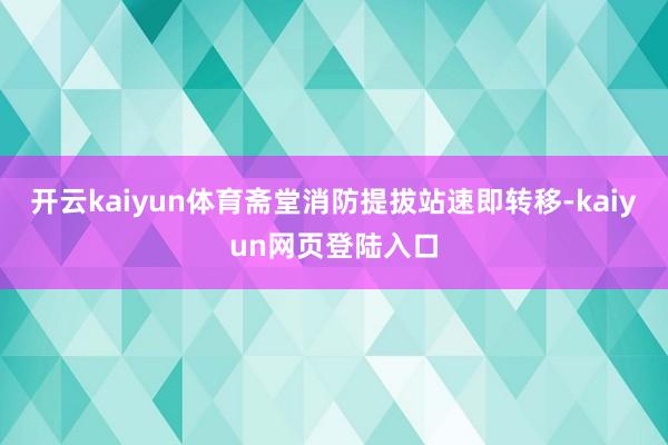 开云kaiyun体育斋堂消防提拔站速即转移-kaiyun网页登陆入口