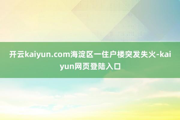 开云kaiyun.com海淀区一住户楼突发失火-kaiyun网页登陆入口