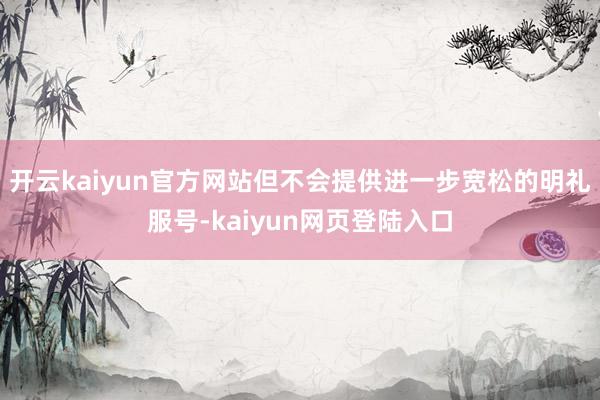 开云kaiyun官方网站但不会提供进一步宽松的明礼服号-kaiyun网页登陆入口