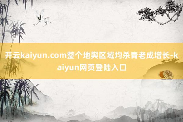 开云kaiyun.com整个地舆区域均杀青老成增长-kaiyun网页登陆入口