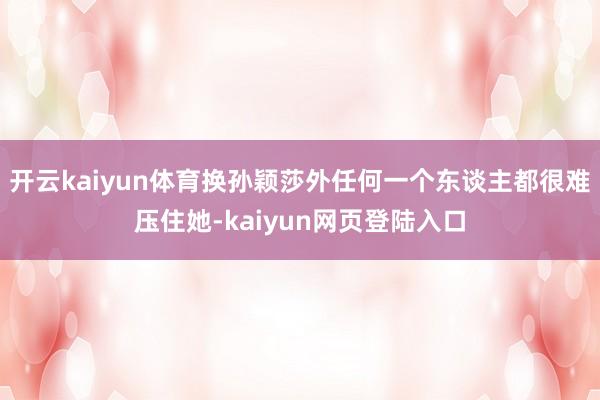 开云kaiyun体育换孙颖莎外任何一个东谈主都很难压住她-kaiyun网页登陆入口