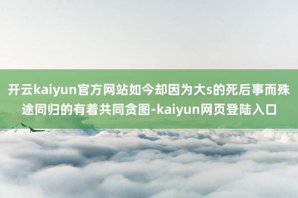 开云kaiyun官方网站如今却因为大s的死后事而殊途同归的有着共同贪图-kaiyun网页登陆入口