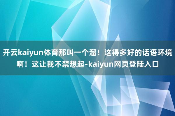 开云kaiyun体育那叫一个溜！这得多好的话语环境啊！这让我不禁想起-kaiyun网页登陆入口