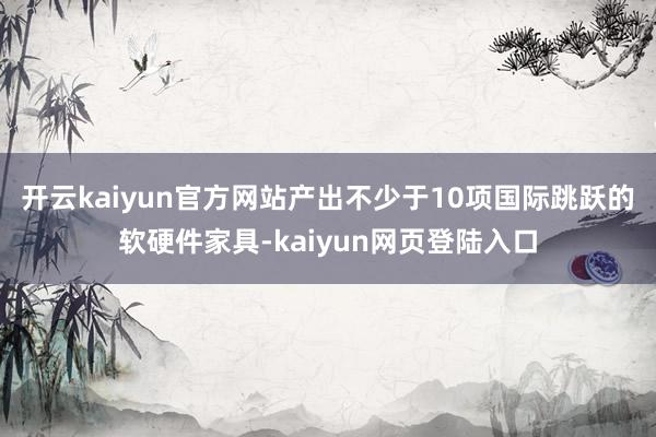 开云kaiyun官方网站产出不少于10项国际跳跃的软硬件家具-kaiyun网页登陆入口
