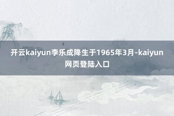 开云kaiyun李乐成降生于1965年3月-kaiyun网页登陆入口