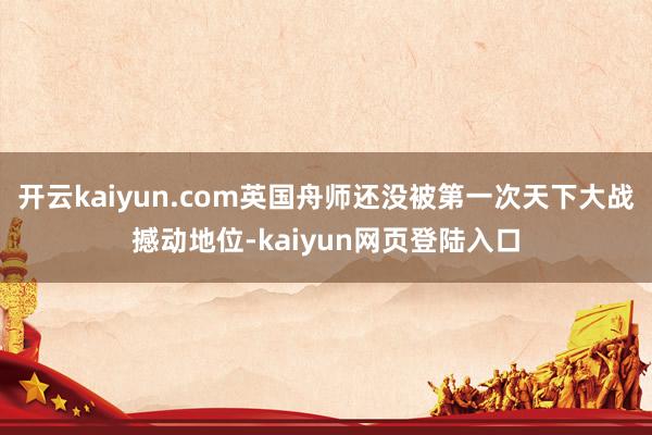 开云kaiyun.com英国舟师还没被第一次天下大战撼动地位-kaiyun网页登陆入口