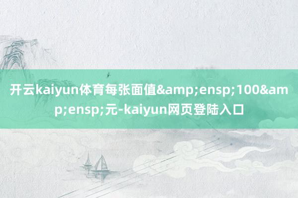 开云kaiyun体育每张面值&ensp;100&ensp;元-kaiyun网页登陆入口
