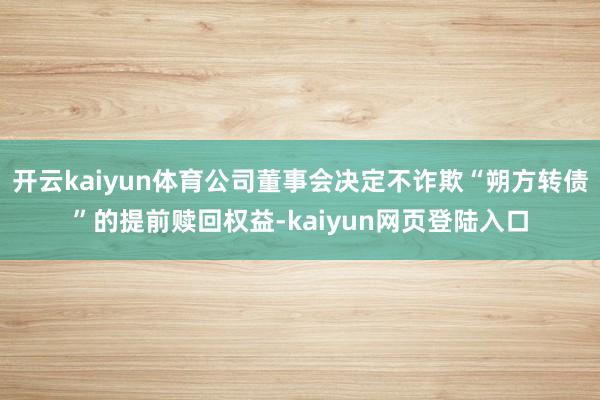 开云kaiyun体育公司董事会决定不诈欺“朔方转债”的提前赎回权益-kaiyun网页登陆入口