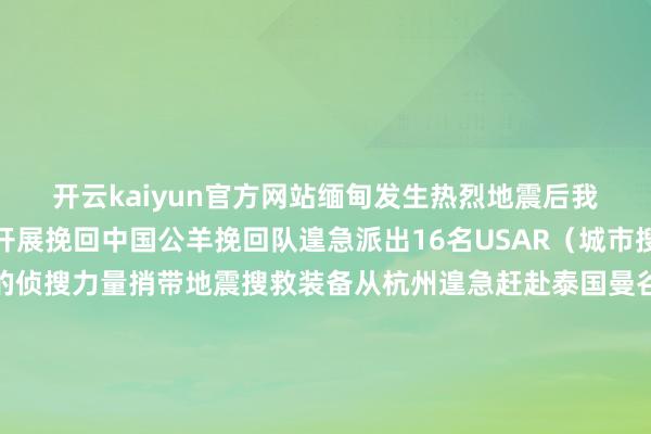 开云kaiyun官方网站缅甸发生热烈地震后我国多支挽回力量赴缅开展挽回中国公羊挽回队遑急派出16名USAR（城市搜索与挽回）队员构成的侦搜力量捎带地震搜救装备从杭州遑急赶赴泰国曼谷和缅甸震中区域开展东谈主员搜救责任中国蓝天挽回云南队16名陶冶丰富、妙技过硬的队员捎带PPE装备、医疗急救包发电照明劝诱、破拆器具等城市地震挽回装备物质从云南瑞丽港口出境在抵达缅甸木姐市后伸开挽回责任中国云南挽回医疗队一