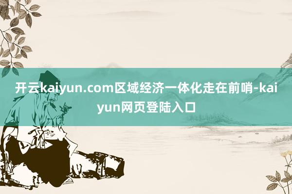开云kaiyun.com区域经济一体化走在前哨-kaiyun网页登陆入口