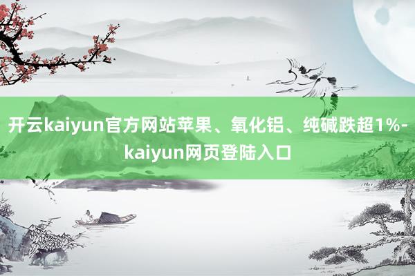 开云kaiyun官方网站苹果、氧化铝、纯碱跌超1%-kaiyun网页登陆入口