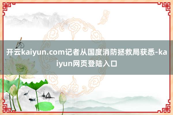 开云kaiyun.com记者从国度消防拯救局获悉-kaiyun网页登陆入口