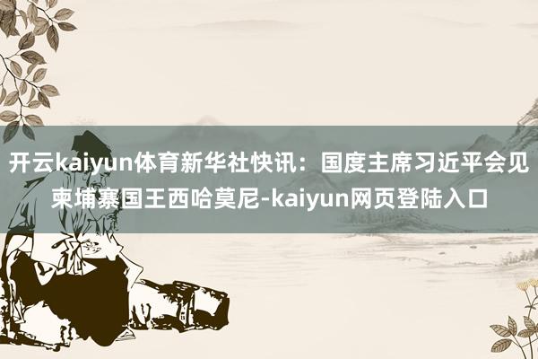 开云kaiyun体育新华社快讯：国度主席习近平会见柬埔寨国王西哈莫尼-kaiyun网页登陆入口