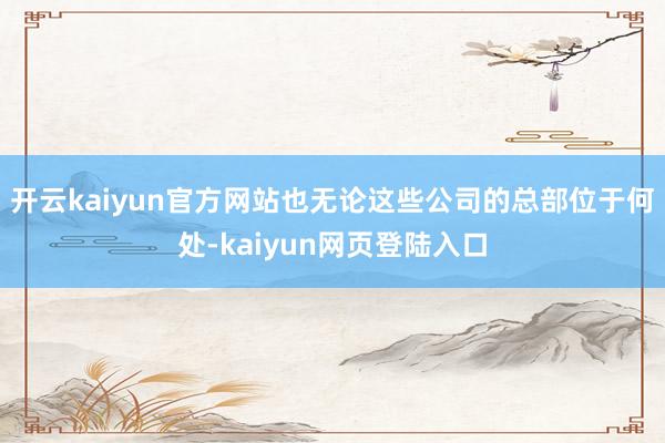 开云kaiyun官方网站也无论这些公司的总部位于何处-kaiyun网页登陆入口