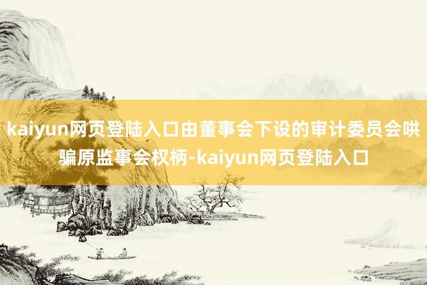 kaiyun网页登陆入口由董事会下设的审计委员会哄骗原监事会权柄-kaiyun网页登陆入口