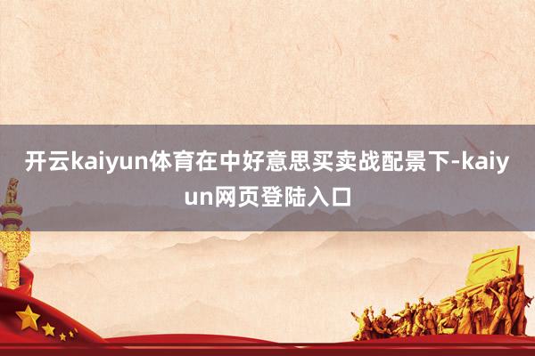 开云kaiyun体育在中好意思买卖战配景下-kaiyun网页登陆入口