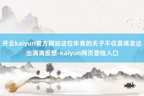 开云kaiyun官方网站这位年青的天子不仅莫得发达出涓滴反想-kaiyun网页登陆入口