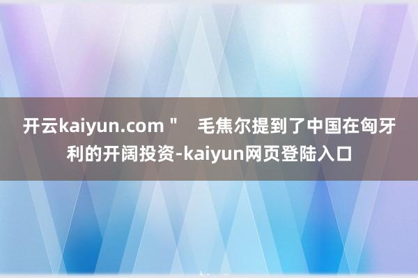 开云kaiyun.com＂   毛焦尔提到了中国在匈牙利的开阔投资-kaiyun网页登陆入口