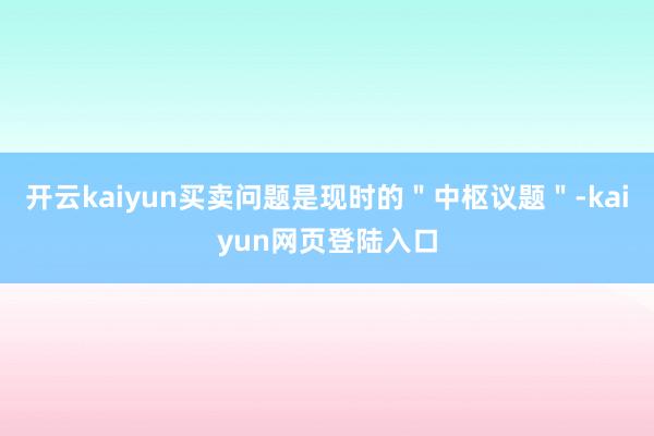 开云kaiyun买卖问题是现时的＂中枢议题＂-kaiyun网页登陆入口