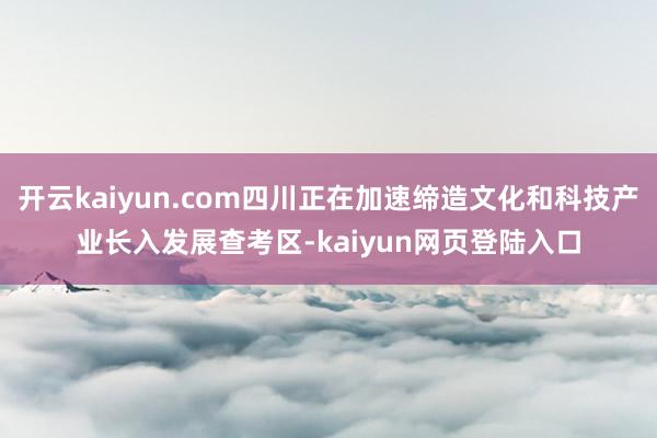 开云kaiyun.com四川正在加速缔造文化和科技产业长入发展查考区-kaiyun网页登陆入口